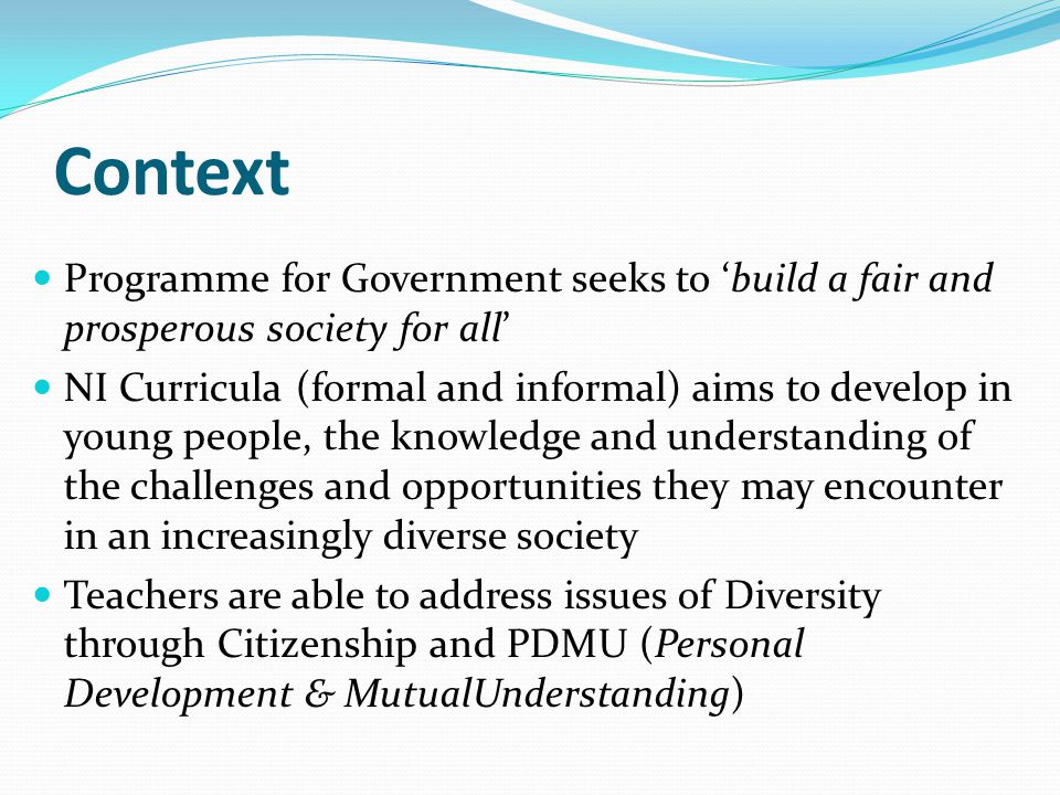 Context Programme for Government seeks to ‘build a fair and prosperous society for all’ NI Curricula (formal and informal) aims to develop in young people, the knowledge and understanding of the challenges and opportunities they may encounter in an increasingly diverse society Teachers are able to address issues of Diversity through Citizenship and PDMU (Personal Development & MutualUnderstanding)