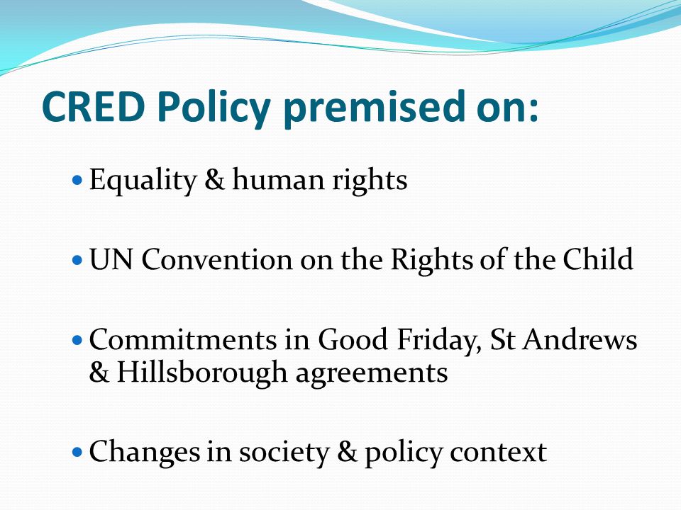 CRED Policy premised on: Equality & human rights UN Convention on the Rights of the Child Commitments in Good Friday, St Andrews & Hillsborough agreements Changes in society & policy context
