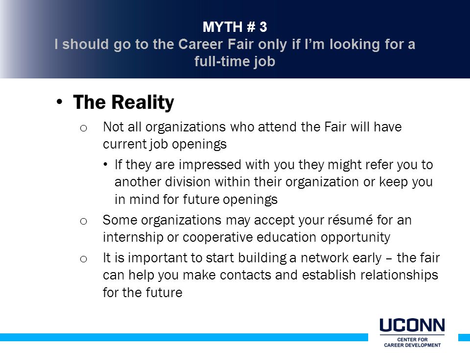 MYTH # 3 I should go to the Career Fair only if I’m looking for a full-time job The Reality o Not all organizations who attend the Fair will have current job openings If they are impressed with you they might refer you to another division within their organization or keep you in mind for future openings o Some organizations may accept your résumé for an internship or cooperative education opportunity o It is important to start building a network early – the fair can help you make contacts and establish relationships for the future