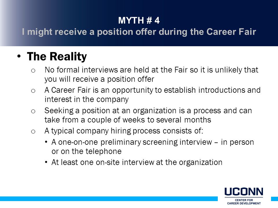 MYTH # 4 I might receive a position offer during the Career Fair The Reality o No formal interviews are held at the Fair so it is unlikely that you will receive a position offer o A Career Fair is an opportunity to establish introductions and interest in the company o Seeking a position at an organization is a process and can take from a couple of weeks to several months o A typical company hiring process consists of: A one-on-one preliminary screening interview – in person or on the telephone At least one on-site interview at the organization