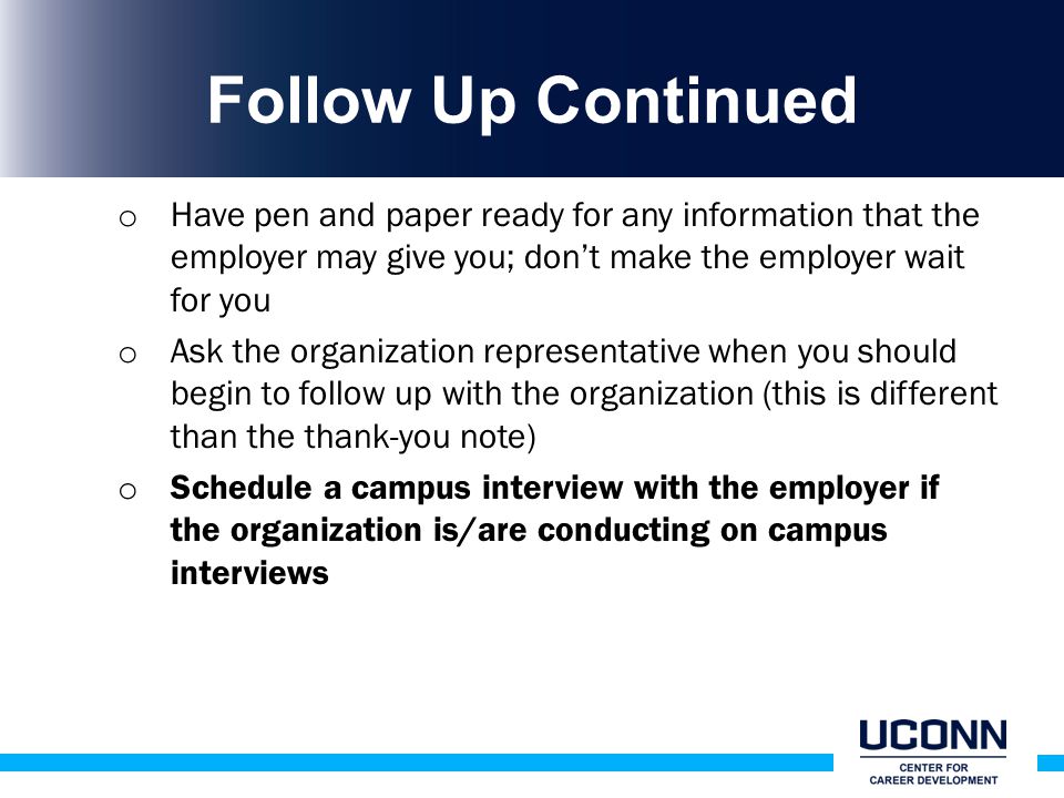 Follow Up Continued o Have pen and paper ready for any information that the employer may give you; don’t make the employer wait for you o Ask the organization representative when you should begin to follow up with the organization (this is different than the thank-you note) o Schedule a campus interview with the employer if the organization is/are conducting on campus interviews