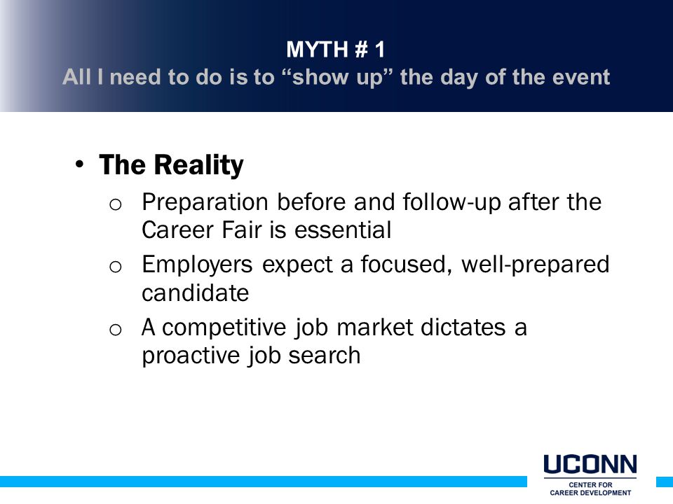 MYTH # 1 All I need to do is to show up the day of the event The Reality o Preparation before and follow-up after the Career Fair is essential o Employers expect a focused, well-prepared candidate o A competitive job market dictates a proactive job search