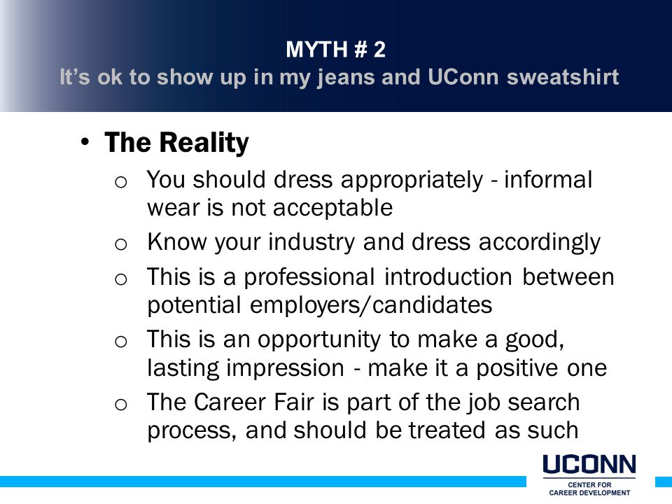 MYTH # 2 It’s ok to show up in my jeans and UConn sweatshirt The Reality o You should dress appropriately - informal wear is not acceptable o Know your industry and dress accordingly o This is a professional introduction between potential employers/candidates o This is an opportunity to make a good, lasting impression - make it a positive one o The Career Fair is part of the job search process, and should be treated as such