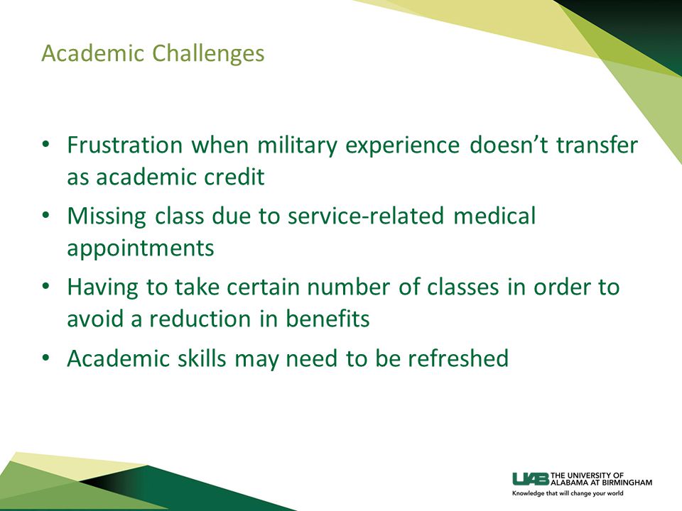 Academic Challenges Frustration when military experience doesn’t transfer as academic credit Missing class due to service-related medical appointments Having to take certain number of classes in order to avoid a reduction in benefits Academic skills may need to be refreshed