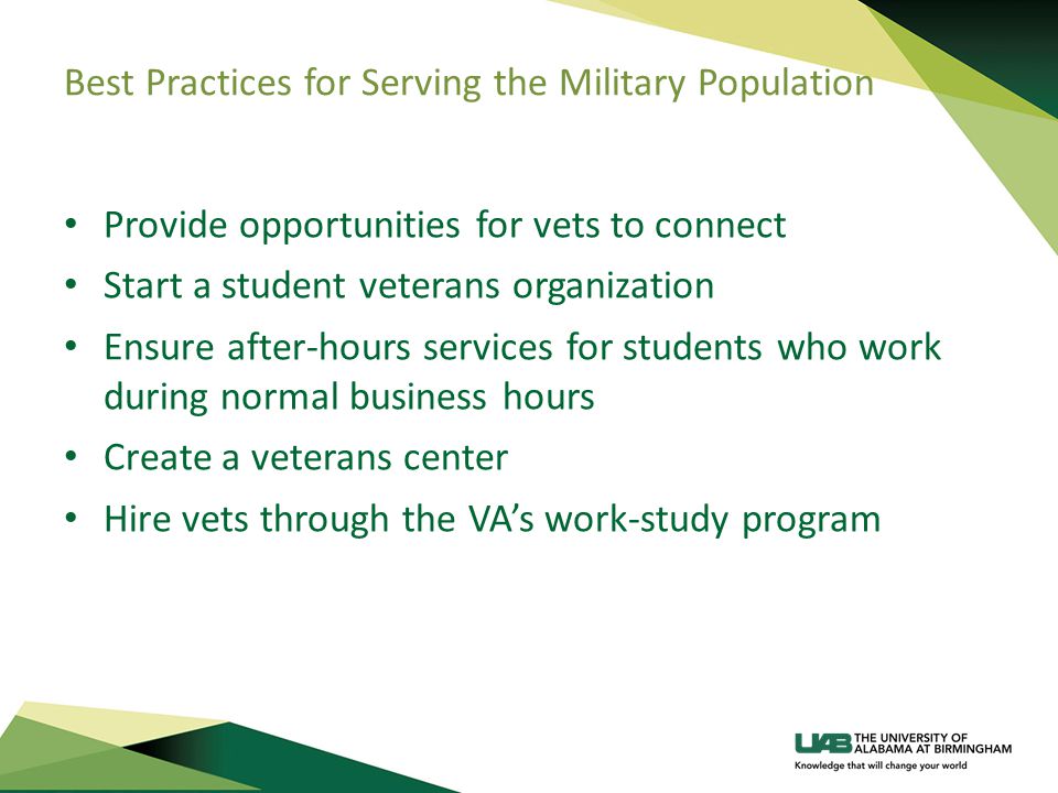 Best Practices for Serving the Military Population Provide opportunities for vets to connect Start a student veterans organization Ensure after-hours services for students who work during normal business hours Create a veterans center Hire vets through the VA’s work-study program