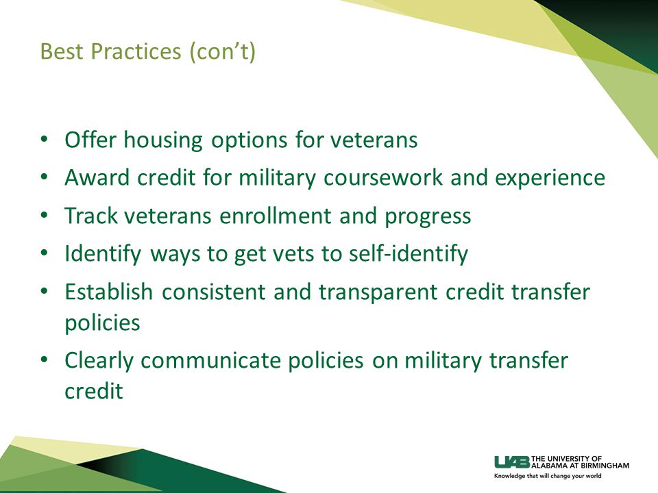 Best Practices (con’t) Offer housing options for veterans Award credit for military coursework and experience Track veterans enrollment and progress Identify ways to get vets to self-identify Establish consistent and transparent credit transfer policies Clearly communicate policies on military transfer credit