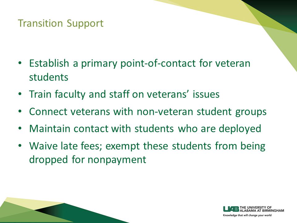 Transition Support Establish a primary point-of-contact for veteran students Train faculty and staff on veterans’ issues Connect veterans with non-veteran student groups Maintain contact with students who are deployed Waive late fees; exempt these students from being dropped for nonpayment