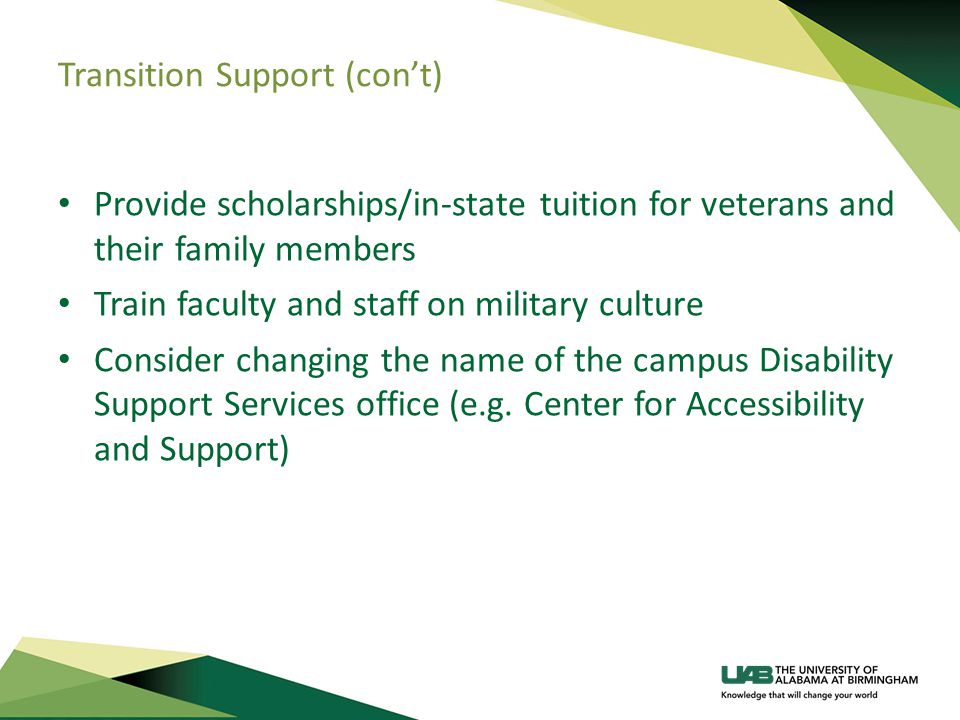 Transition Support (con’t) Provide scholarships/in-state tuition for veterans and their family members Train faculty and staff on military culture Consider changing the name of the campus Disability Support Services office (e.g.