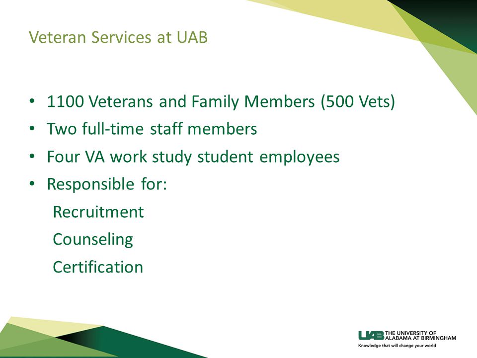 Veteran Services at UAB 1100 Veterans and Family Members (500 Vets) Two full-time staff members Four VA work study student employees Responsible for: Recruitment Counseling Certification