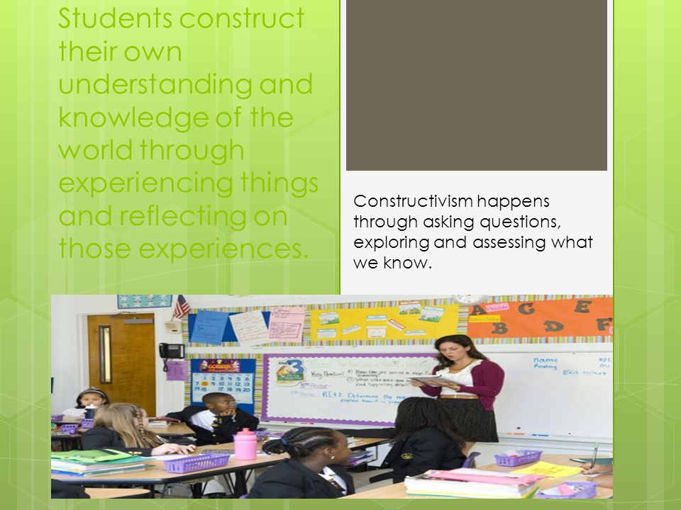 Students construct their own understanding and knowledge of the world through experiencing things and reflecting on those experiences.