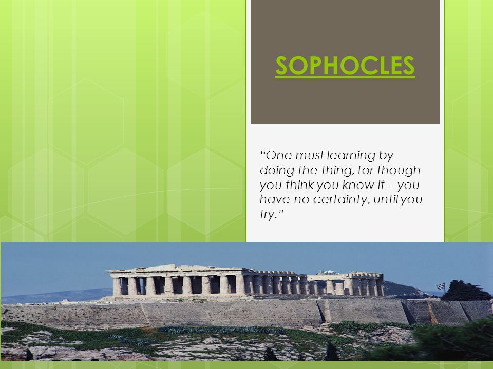 SOPHOCLES One must learning by doing the thing, for though you think you know it – you have no certainty, until you try.