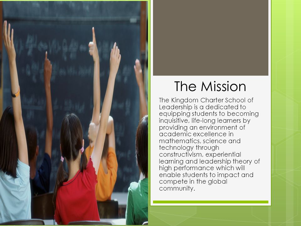 The Mission The Kingdom Charter School of Leadership is a dedicated to equipping students to becoming inquisitive, life-long learners by providing an environment of academic excellence in mathematics, science and technology through constructivism, experiential learning and leadership theory of high performance which will enable students to impact and compete in the global community.
