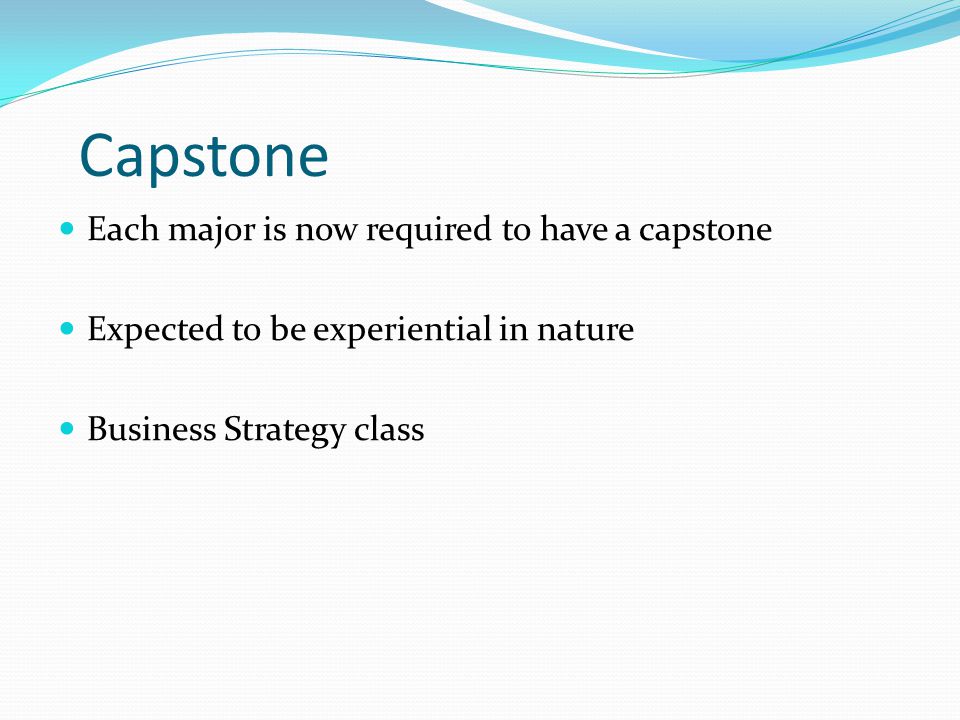 Capstone Each major is now required to have a capstone Expected to be experiential in nature Business Strategy class
