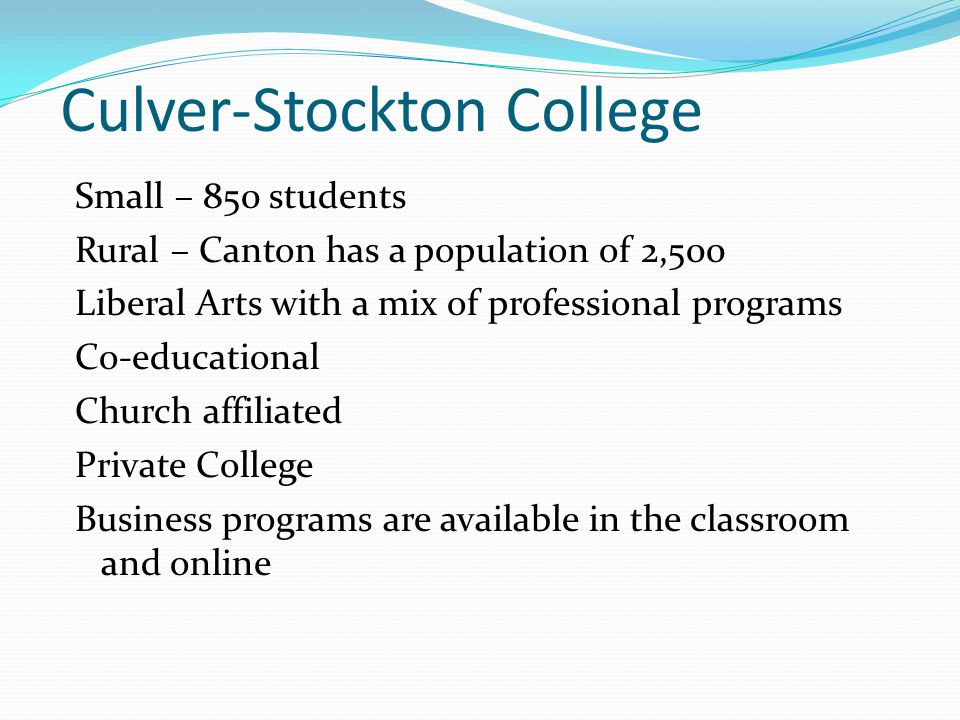 Culver-Stockton College Small – 850 students Rural – Canton has a population of 2,500 Liberal Arts with a mix of professional programs Co-educational Church affiliated Private College Business programs are available in the classroom and online