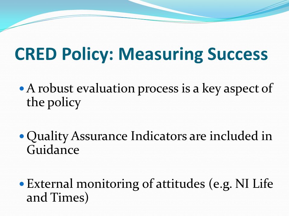 CRED Policy: Measuring Success A robust evaluation process is a key aspect of the policy Quality Assurance Indicators are included in Guidance External monitoring of attitudes (e.g.