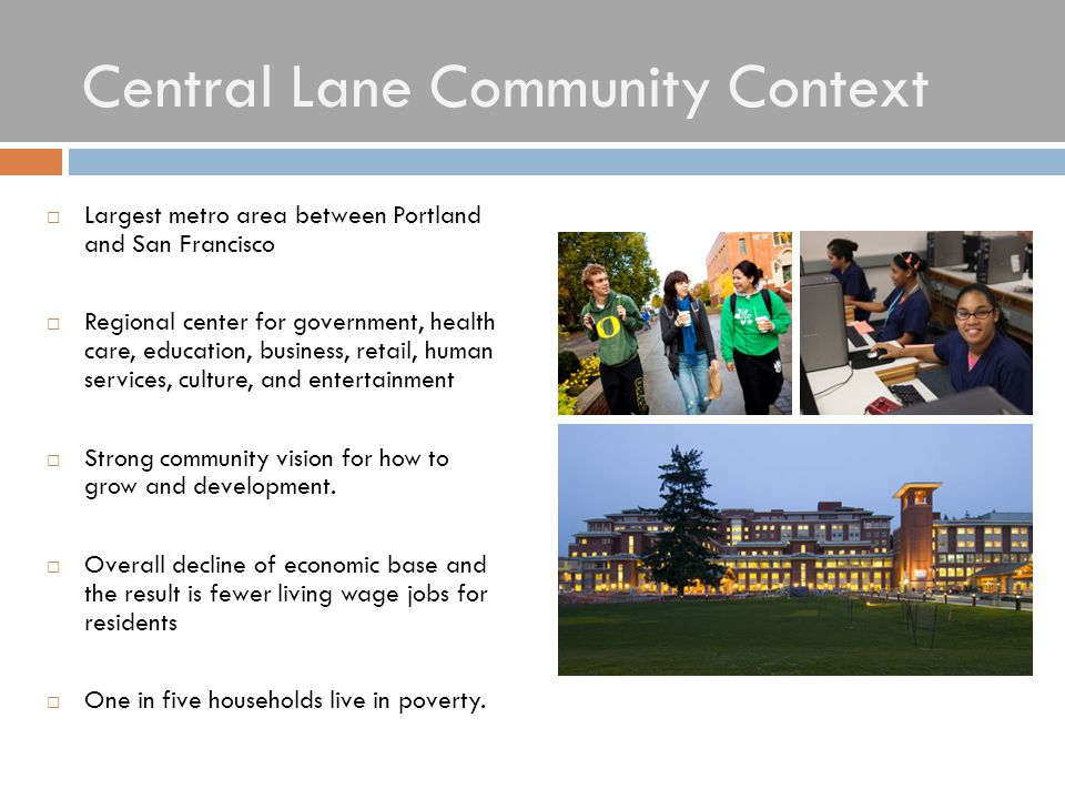 Central Lane Community Context  Largest metro area between Portland and San Francisco  Regional center for government, health care, education, business, retail, human services, culture, and entertainment  Strong community vision for how to grow and development.