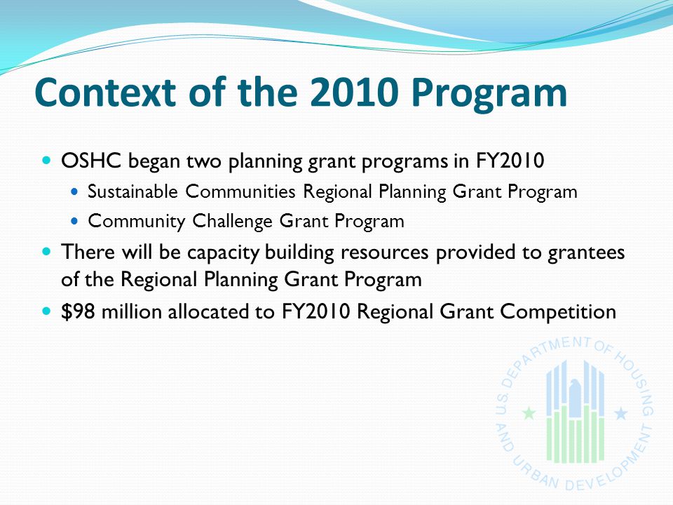 Context of the 2010 Program OSHC began two planning grant programs in FY2010 Sustainable Communities Regional Planning Grant Program Community Challenge Grant Program There will be capacity building resources provided to grantees of the Regional Planning Grant Program $98 million allocated to FY2010 Regional Grant Competition