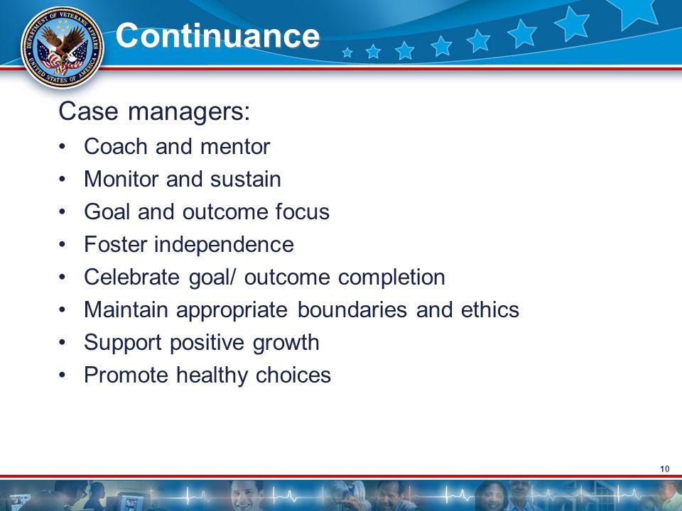 10 Continuance Case managers: Coach and mentor Monitor and sustain Goal and outcome focus Foster independence Celebrate goal/ outcome completion Maintain appropriate boundaries and ethics Support positive growth Promote healthy choices