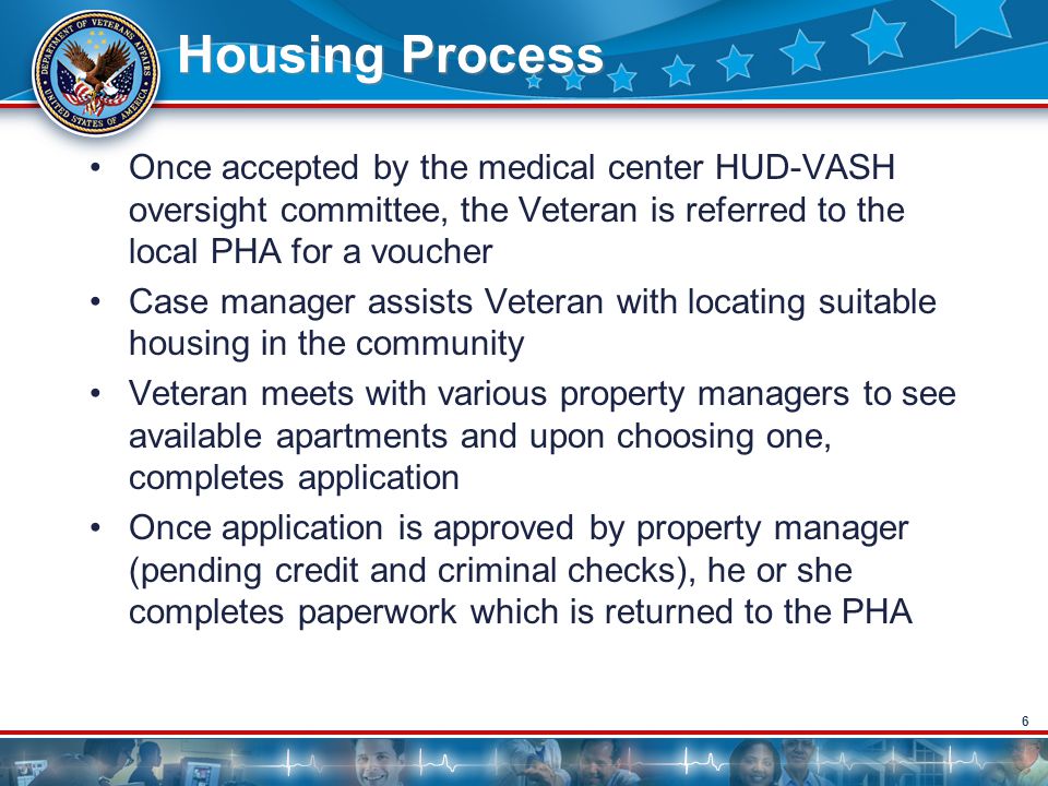 6 Housing Process Once accepted by the medical center HUD-VASH oversight committee, the Veteran is referred to the local PHA for a voucher Case manager assists Veteran with locating suitable housing in the community Veteran meets with various property managers to see available apartments and upon choosing one, completes application Once application is approved by property manager (pending credit and criminal checks), he or she completes paperwork which is returned to the PHA