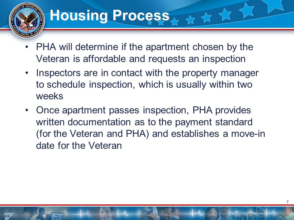 7 Housing Process PHA will determine if the apartment chosen by the Veteran is affordable and requests an inspection Inspectors are in contact with the property manager to schedule inspection, which is usually within two weeks Once apartment passes inspection, PHA provides written documentation as to the payment standard (for the Veteran and PHA) and establishes a move-in date for the Veteran