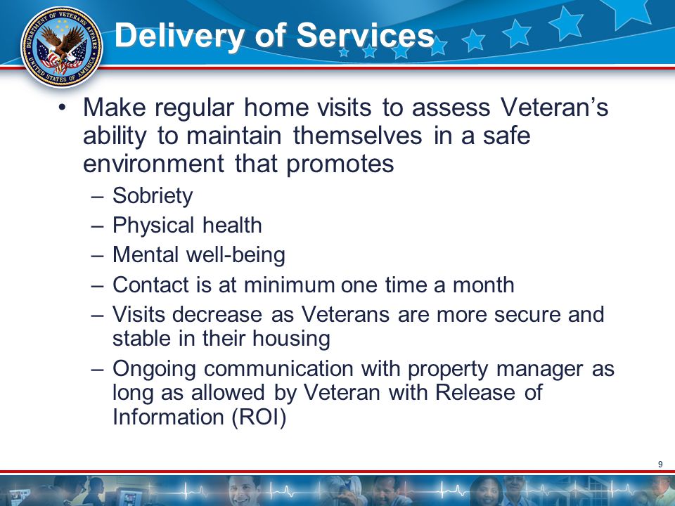9 Delivery of Services Make regular home visits to assess Veteran’s ability to maintain themselves in a safe environment that promotes –Sobriety –Physical health –Mental well-being –Contact is at minimum one time a month –Visits decrease as Veterans are more secure and stable in their housing –Ongoing communication with property manager as long as allowed by Veteran with Release of Information (ROI)