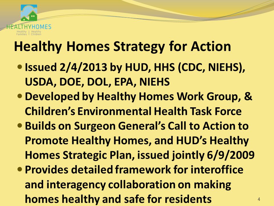 Healthy Homes Strategy for Action Issued 2/4/2013 by HUD, HHS (CDC, NIEHS), USDA, DOE, DOL, EPA, NIEHS Developed by Healthy Homes Work Group, & Children’s Environmental Health Task Force Builds on Surgeon General’s Call to Action to Promote Healthy Homes, and HUD’s Healthy Homes Strategic Plan, issued jointly 6/9/2009 Provides detailed framework for interoffice and interagency collaboration on making homes healthy and safe for residents 4