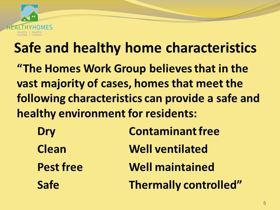 Safe and healthy home characteristics The Homes Work Group believes that in the vast majority of cases, homes that meet the following characteristics can provide a safe and healthy environment for residents: DryContaminant free CleanWell ventilated Pest freeWell maintained SafeThermally controlled 5