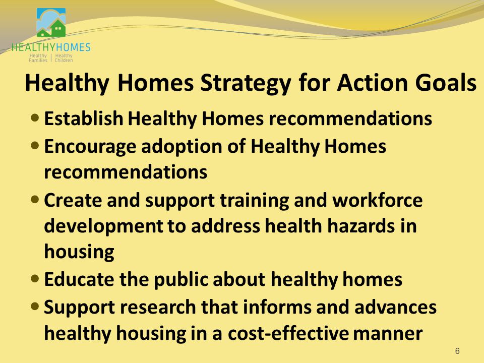 Healthy Homes Strategy for Action Goals Establish Healthy Homes recommendations Encourage adoption of Healthy Homes recommendations Create and support training and workforce development to address health hazards in housing Educate the public about healthy homes Support research that informs and advances healthy housing in a cost-effective manner 6