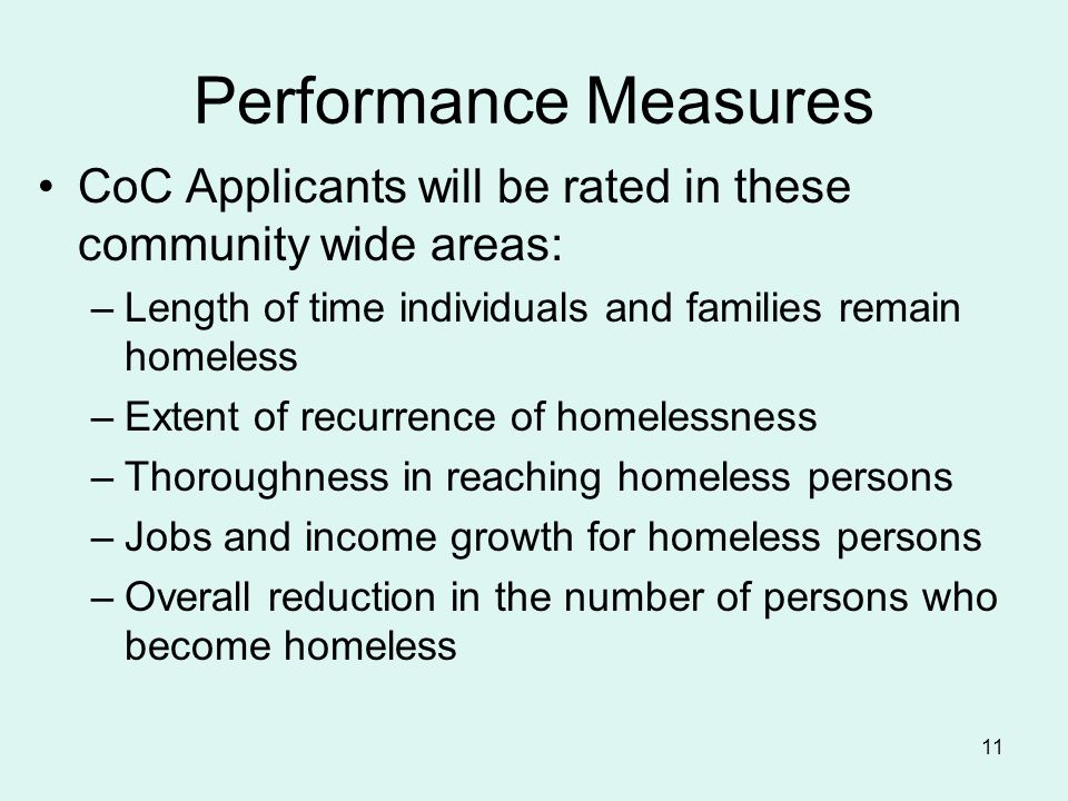 11 Performance Measures CoC Applicants will be rated in these community wide areas: –Length of time individuals and families remain homeless –Extent of recurrence of homelessness –Thoroughness in reaching homeless persons –Jobs and income growth for homeless persons –Overall reduction in the number of persons who become homeless