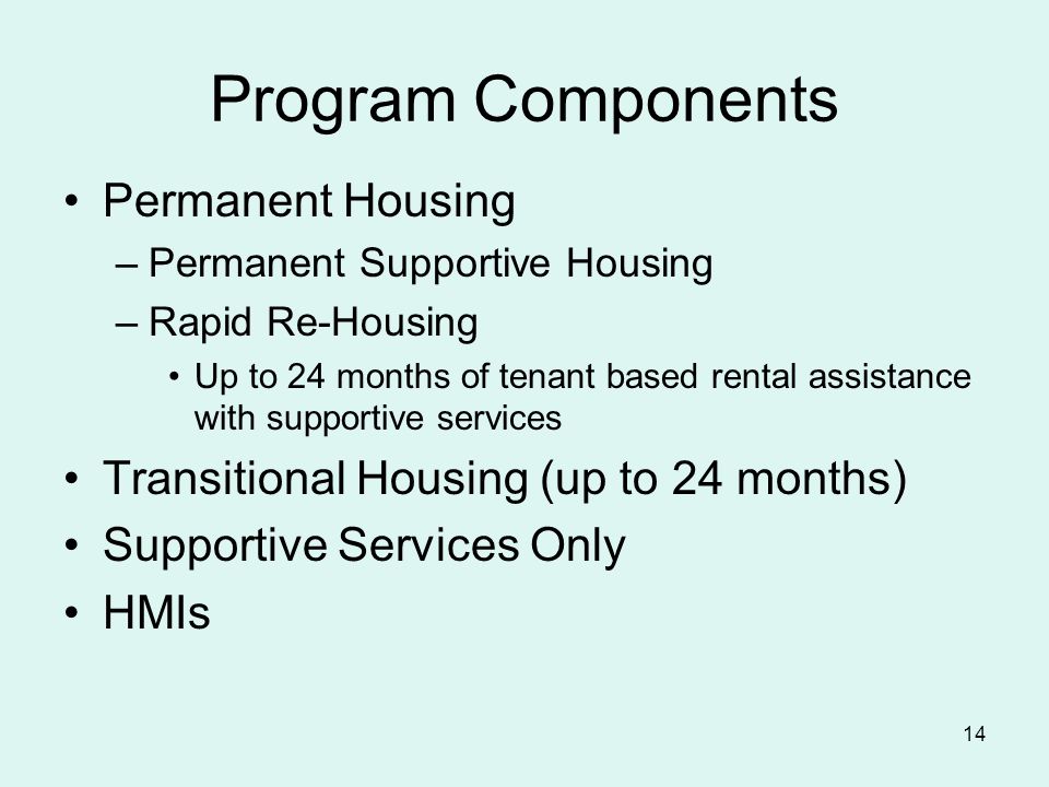 14 Program Components Permanent Housing –Permanent Supportive Housing –Rapid Re-Housing Up to 24 months of tenant based rental assistance with supportive services Transitional Housing (up to 24 months) Supportive Services Only HMIs