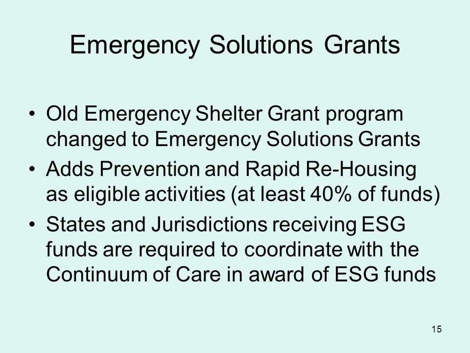 15 Emergency Solutions Grants Old Emergency Shelter Grant program changed to Emergency Solutions Grants Adds Prevention and Rapid Re-Housing as eligible activities (at least 40% of funds) States and Jurisdictions receiving ESG funds are required to coordinate with the Continuum of Care in award of ESG funds