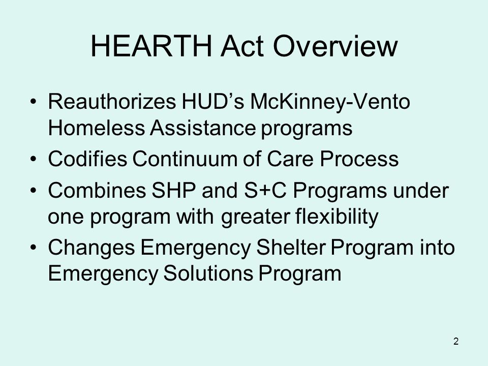 2 HEARTH Act Overview Reauthorizes HUD’s McKinney-Vento Homeless Assistance programs Codifies Continuum of Care Process Combines SHP and S+C Programs under one program with greater flexibility Changes Emergency Shelter Program into Emergency Solutions Program