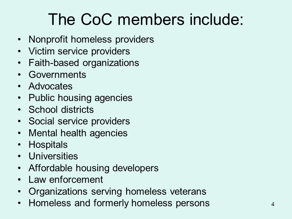 4 Nonprofit homeless providers Victim service providers Faith-based organizations Governments Advocates Public housing agencies School districts Social service providers Mental health agencies Hospitals Universities Affordable housing developers Law enforcement Organizations serving homeless veterans Homeless and formerly homeless persons The CoC members include: