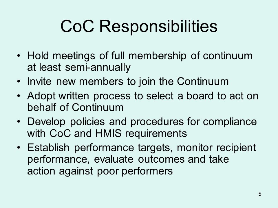 5 CoC Responsibilities Hold meetings of full membership of continuum at least semi-annually Invite new members to join the Continuum Adopt written process to select a board to act on behalf of Continuum Develop policies and procedures for compliance with CoC and HMIS requirements Establish performance targets, monitor recipient performance, evaluate outcomes and take action against poor performers