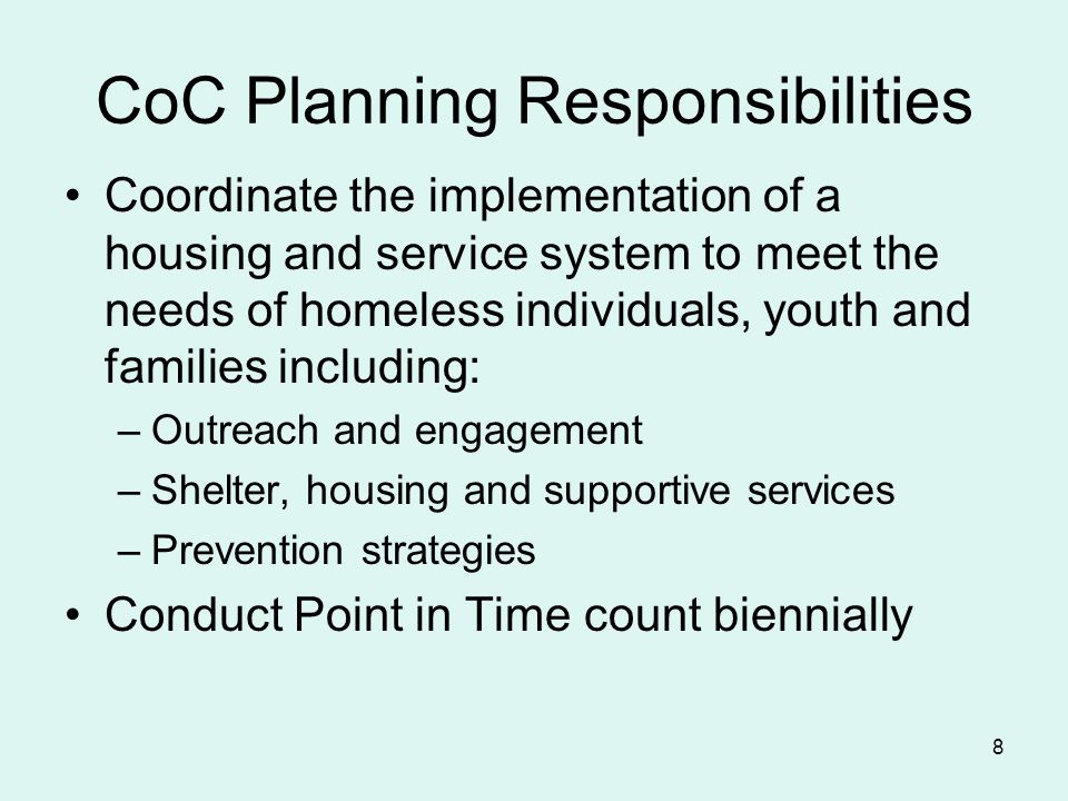 8 CoC Planning Responsibilities Coordinate the implementation of a housing and service system to meet the needs of homeless individuals, youth and families including: –Outreach and engagement –Shelter, housing and supportive services –Prevention strategies Conduct Point in Time count biennially