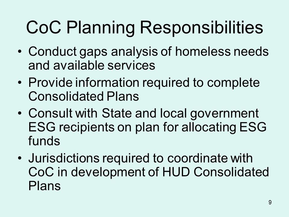 9 CoC Planning Responsibilities Conduct gaps analysis of homeless needs and available services Provide information required to complete Consolidated Plans Consult with State and local government ESG recipients on plan for allocating ESG funds Jurisdictions required to coordinate with CoC in development of HUD Consolidated Plans