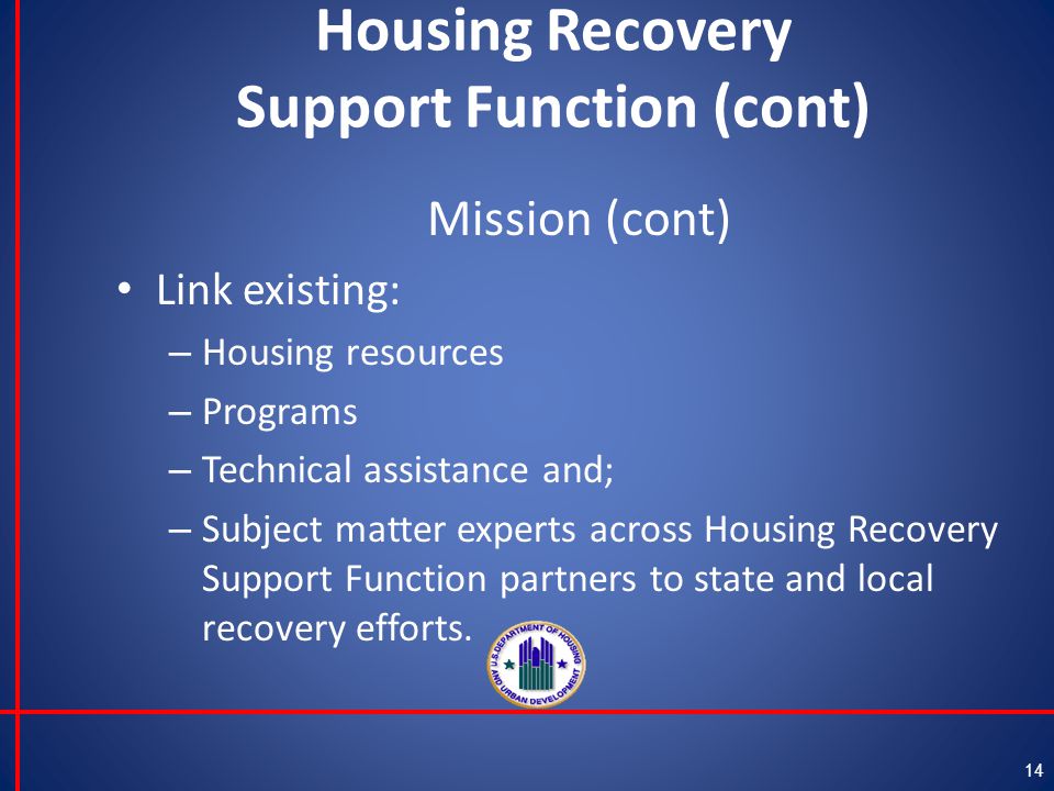 Housing Recovery Support Function (cont) Mission (cont) Link existing: – Housing resources – Programs – Technical assistance and; – Subject matter experts across Housing Recovery Support Function partners to state and local recovery efforts.