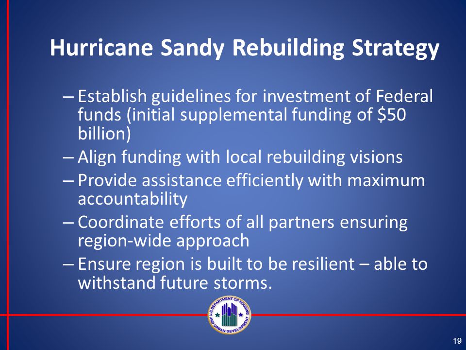 Hurricane Sandy Rebuilding Strategy – Establish guidelines for investment of Federal funds (initial supplemental funding of $50 billion) – Align funding with local rebuilding visions – Provide assistance efficiently with maximum accountability – Coordinate efforts of all partners ensuring region-wide approach – Ensure region is built to be resilient – able to withstand future storms.