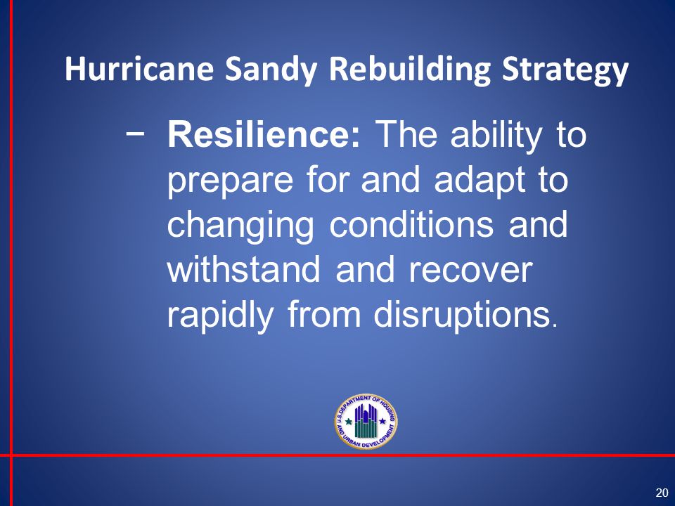 Hurricane Sandy Rebuilding Strategy 20 −Resilience: The ability to prepare for and adapt to changing conditions and withstand and recover rapidly from disruptions.