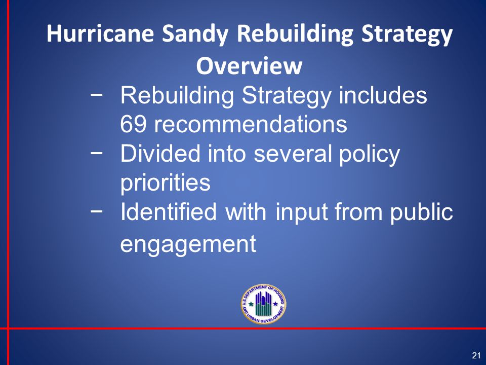 Hurricane Sandy Rebuilding Strategy Overview 21 −Rebuilding Strategy includes 69 recommendations −Divided into several policy priorities −Identified with input from public engagement