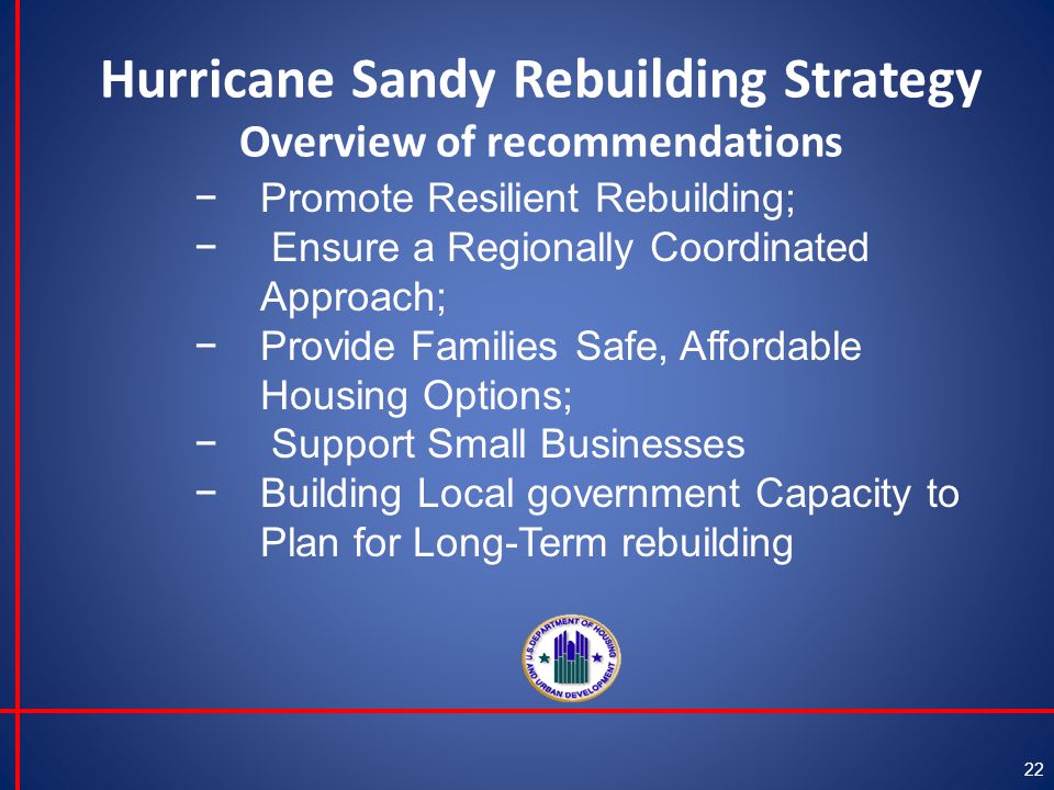 Hurricane Sandy Rebuilding Strategy Overview of recommendations 22 −Promote Resilient Rebuilding; − Ensure a Regionally Coordinated Approach; −Provide Families Safe, Affordable Housing Options; − Support Small Businesses −Building Local government Capacity to Plan for Long-Term rebuilding