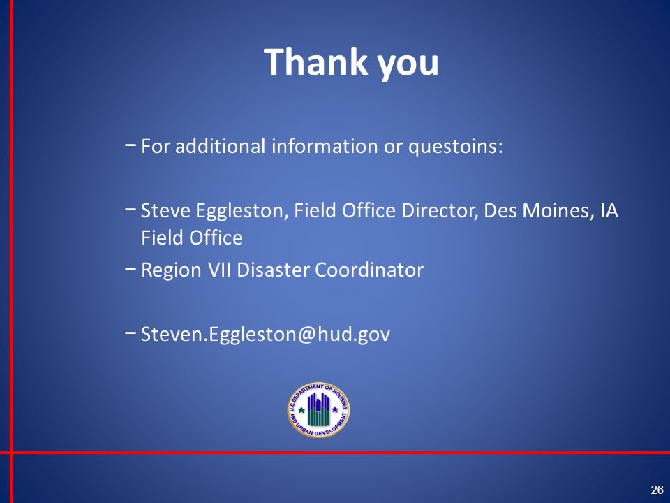 Thank you − For additional information or questoins: − Steve Eggleston, Field Office Director, Des Moines, IA Field Office − Region VII Disaster Coordinator − 26