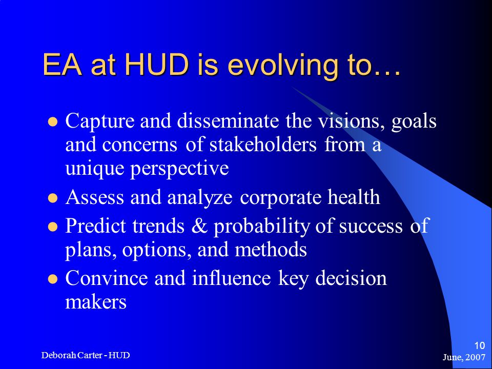 June, 2007 Deborah Carter - HUD 10 EA at HUD is evolving to… Capture and disseminate the visions, goals and concerns of stakeholders from a unique perspective Assess and analyze corporate health Predict trends & probability of success of plans, options, and methods Convince and influence key decision makers