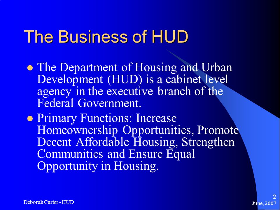 June, 2007 Deborah Carter - HUD 2 The Business of HUD The Department of Housing and Urban Development (HUD) is a cabinet level agency in the executive branch of the Federal Government.