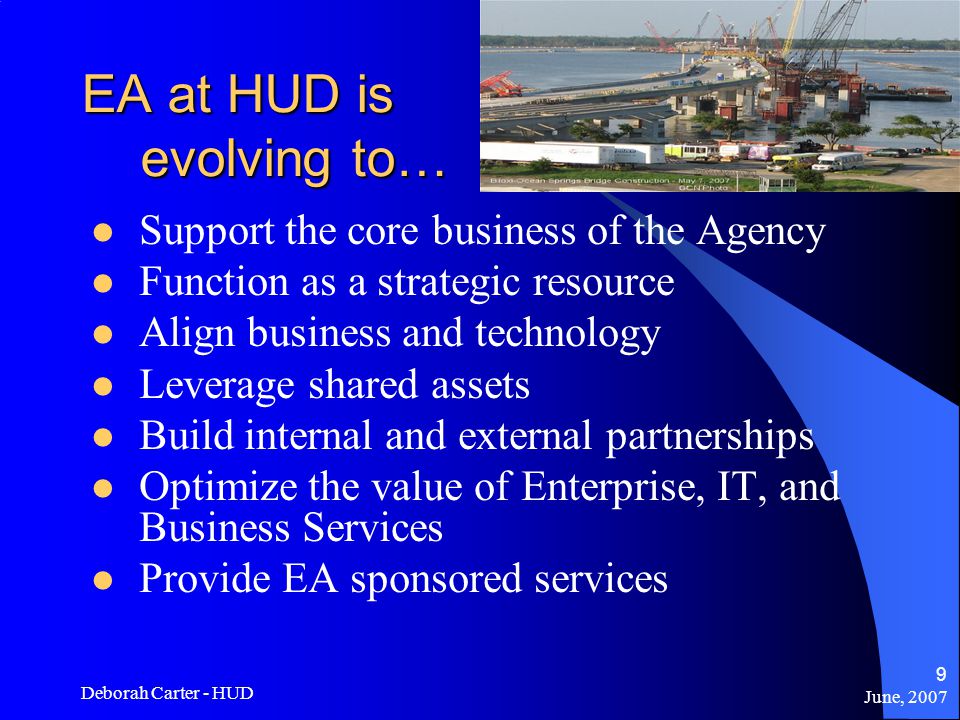 June, 2007 Deborah Carter - HUD 9 EA at HUD is evolving to… Support the core business of the Agency Function as a strategic resource Align business and technology Leverage shared assets Build internal and external partnerships Optimize the value of Enterprise, IT, and Business Services Provide EA sponsored services
