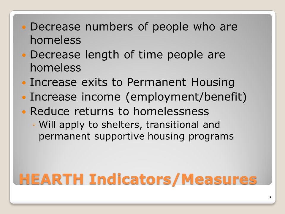 HEARTH Indicators/Measures Decrease numbers of people who are homeless Decrease length of time people are homeless Increase exits to Permanent Housing Increase income (employment/benefit) Reduce returns to homelessness ◦Will apply to shelters, transitional and permanent supportive housing programs 5