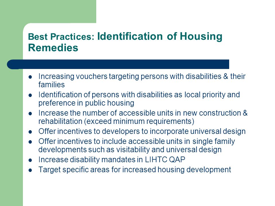 Best Practices: Identification of Housing Remedies Increasing vouchers targeting persons with disabilities & their families Identification of persons with disabilities as local priority and preference in public housing Increase the number of accessible units in new construction & rehabilitation (exceed minimum requirements) Offer incentives to developers to incorporate universal design Offer incentives to include accessible units in single family developments such as visitability and universal design Increase disability mandates in LIHTC QAP Target specific areas for increased housing development