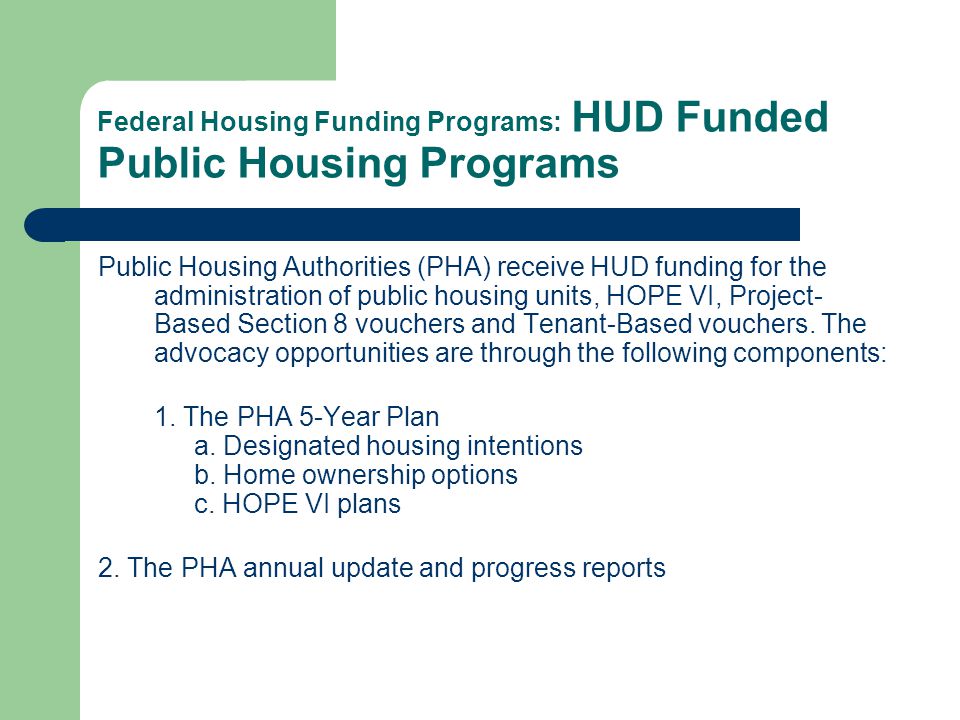 Federal Housing Funding Programs: HUD Funded Public Housing Programs Public Housing Authorities (PHA) receive HUD funding for the administration of public housing units, HOPE VI, Project- Based Section 8 vouchers and Tenant-Based vouchers.