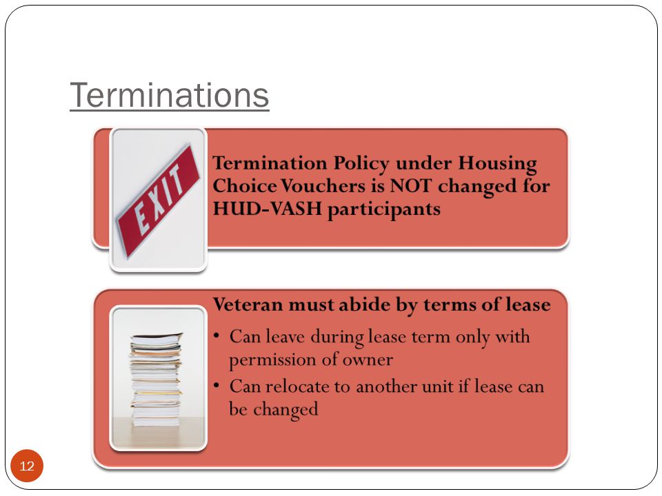 Terminations 12 Termination Policy under Housing Choice Vouchers is NOT changed for HUD-VASH participants Veteran must abide by terms of lease Can leave during lease term only with permission of owner Can relocate to another unit if lease can be changed