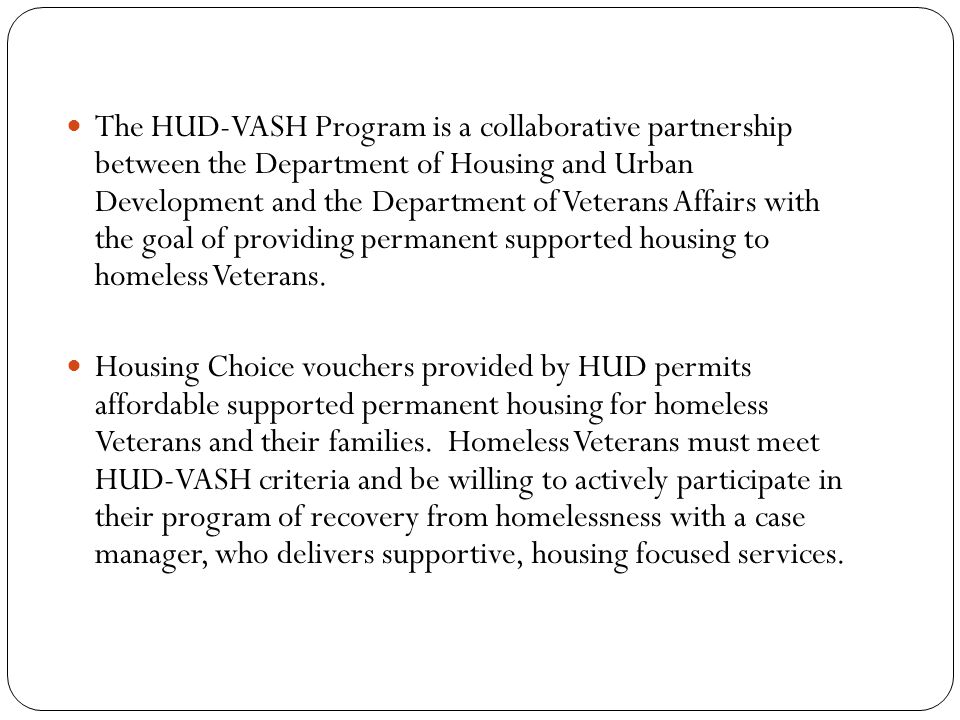 The HUD-VASH Program is a collaborative partnership between the Department of Housing and Urban Development and the Department of Veterans Affairs with the goal of providing permanent supported housing to homeless Veterans.